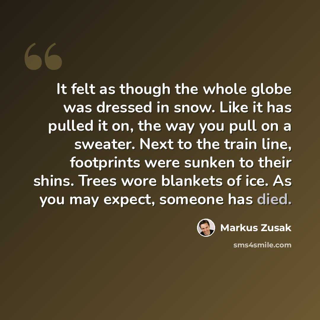 “It felt as though the whole globe was dressed in snow. Like it has pulled it on, the way you pull on a sweater. Next to the train line, footprints were sunken to their shins. Trees wore blankets of ice. As you may expect, someone has died.” quote by Markus Zusak