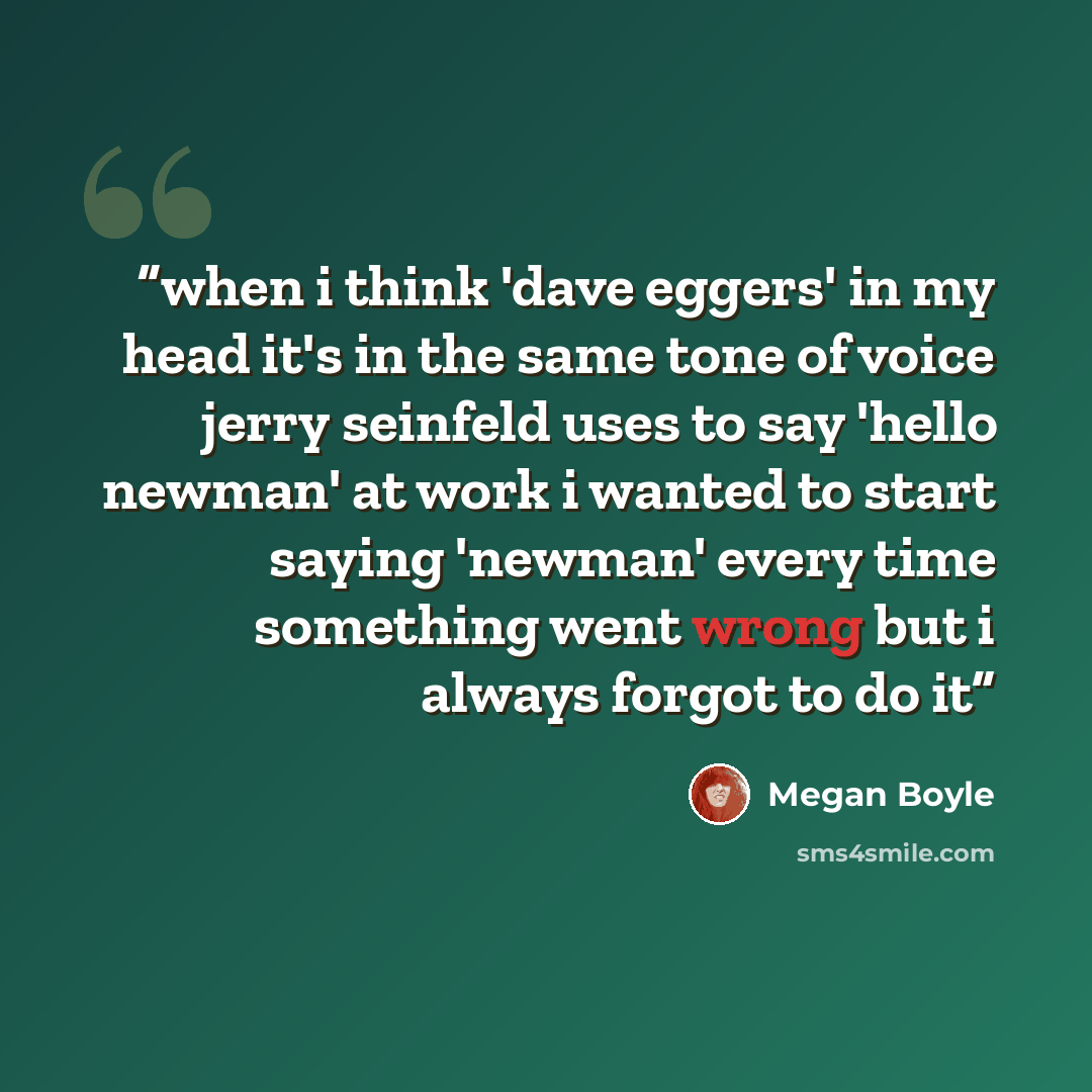 “when i think 'dave eggers' in my head it's in the same tone of voice jerry seinfeld uses to say 'hello newman' at work i wanted to start saying 'newman' every time something went wrong but i always forgot to do it” quote by Megan Boyle