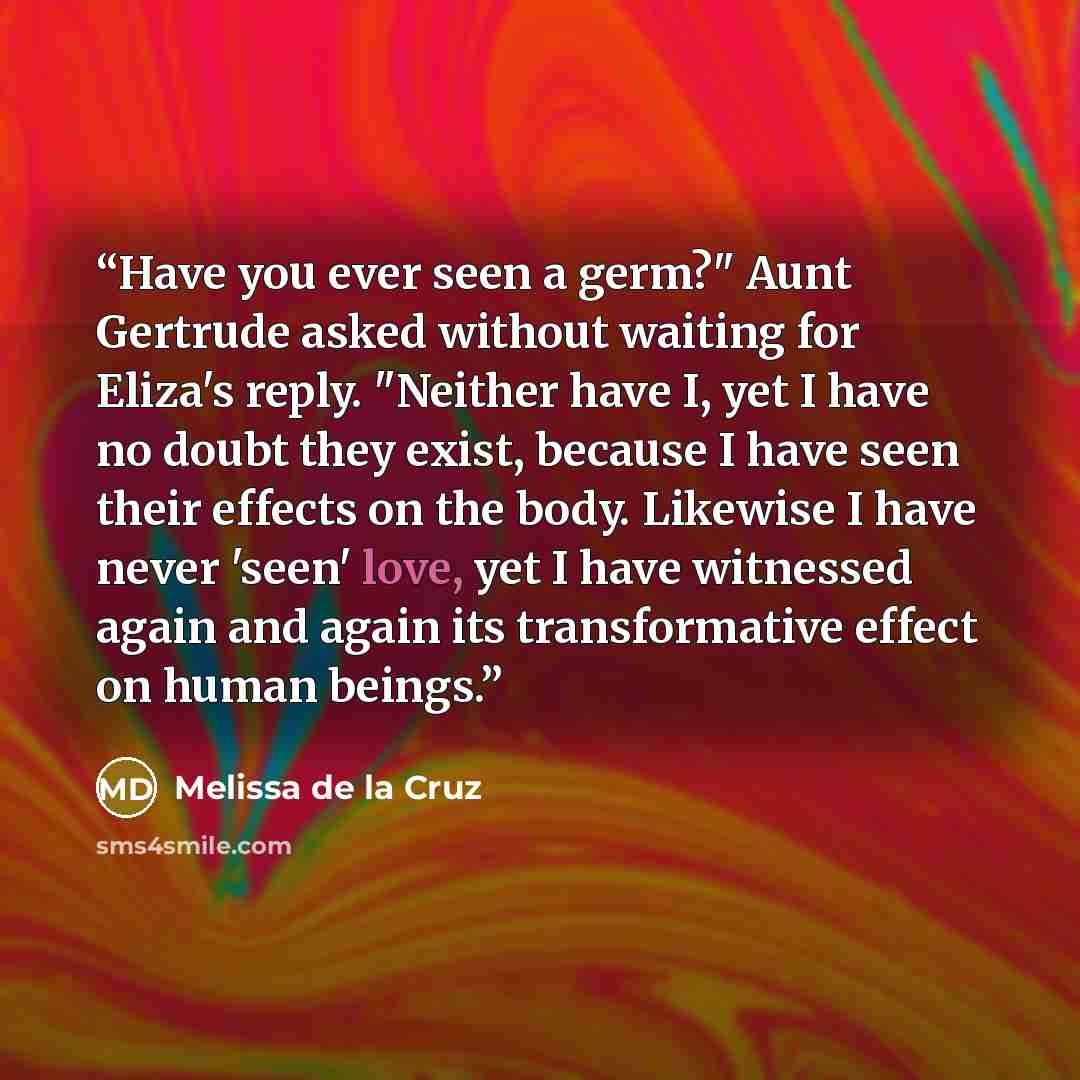 “Have you ever seen a germ?" Aunt Gertrude asked without waiting for Eliza's reply. "Neither have I, yet I have no doubt they exist, because I have seen their effects on the body. Likewise I have never 'seen' love, yet I have witnessed again and again its transformative effect on human beings.” quote by Melissa de la Cruz