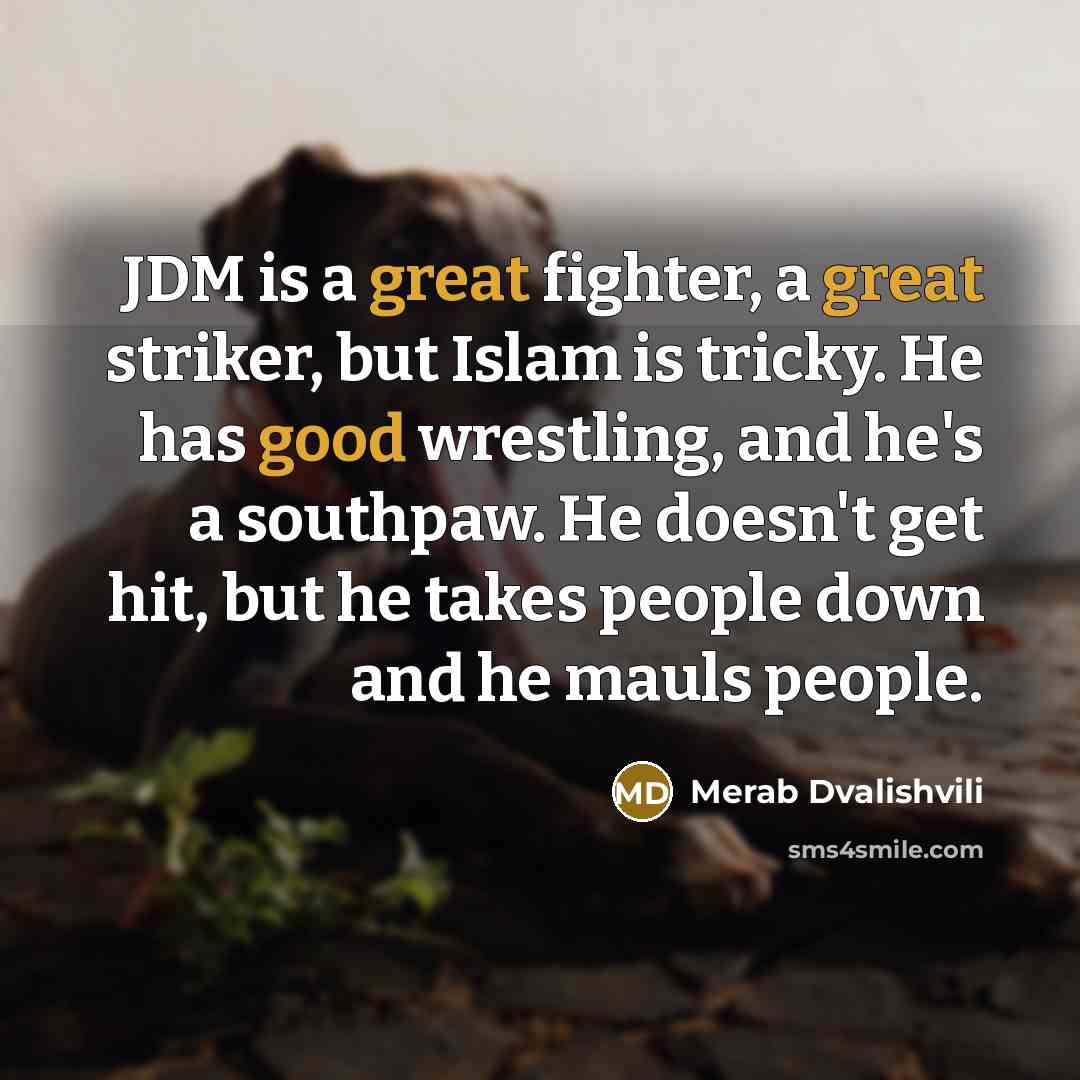 “JDM is a great fighter, a great striker, but Islam is tricky. He has good wrestling, and he's a southpaw. He doesn't get hit, but he takes people down and he mauls people.” quote by Merab Dvalishvili