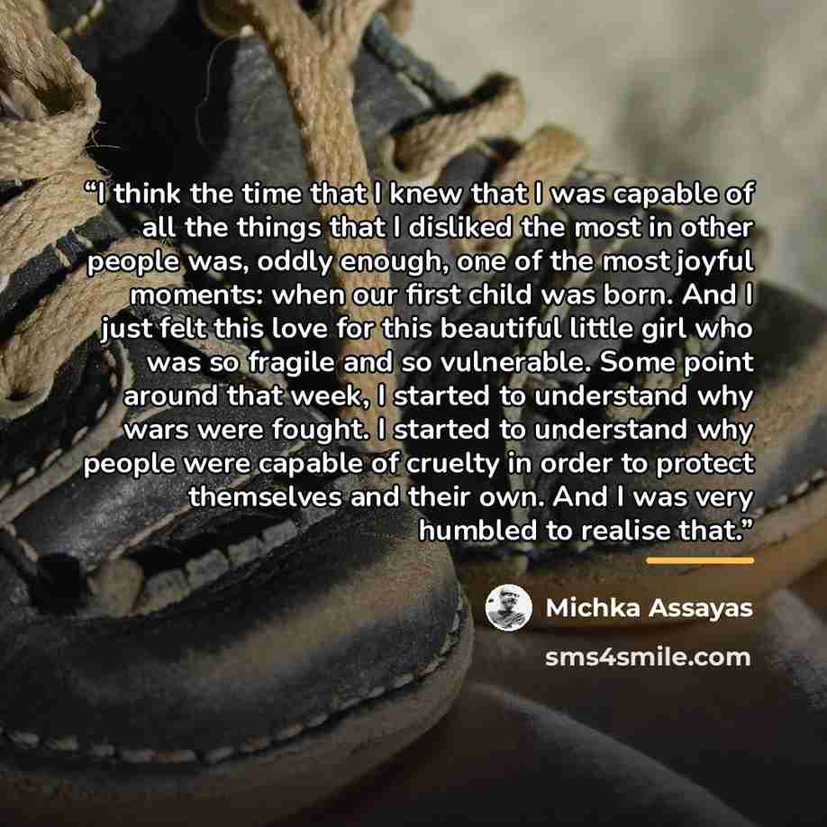 “I think the time that I knew that I was capable of all the things that I disliked the most in other people was, oddly enough, one of the most joyful moments: when our first child was born. And I just felt this love for this beautiful little girl who was so fragile and so vulnerable. Some point…” quote by Michka Assayas