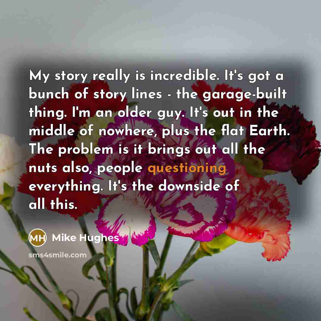 “My story really is incredible. It's got a bunch of story lines - the garage-built thing. I'm an older guy. It's out in the middle of nowhere, plus the flat Earth. The problem is it brings out all the nuts also, people questioning everything. It's the downside of all this.” quote by Mike Hughes