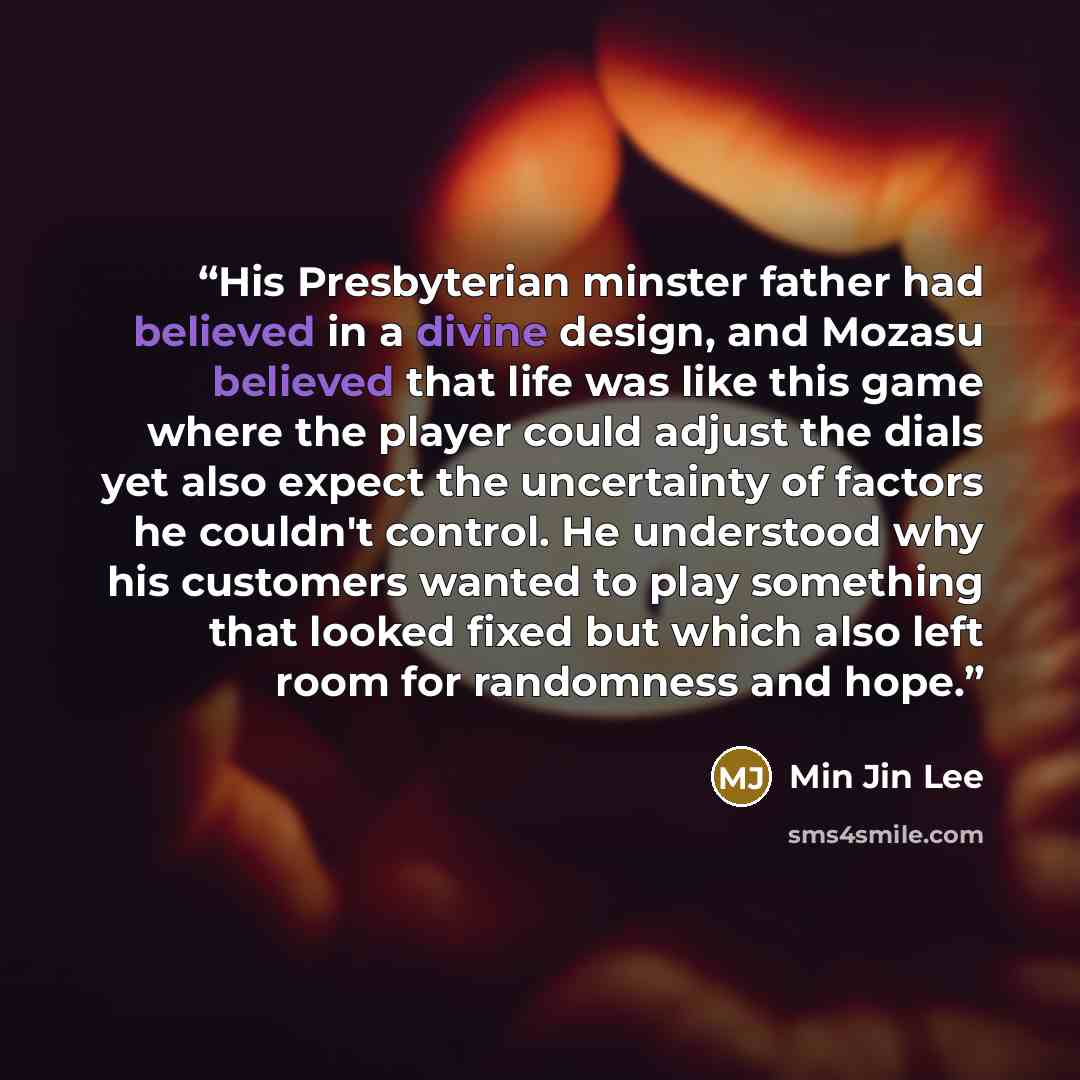 “His Presbyterian minster father had believed in a divine design, and Mozasu believed that life was like this game where the player could adjust the dials yet also expect the uncertainty of factors he couldn't control. He understood why his customers wanted to play something that looked fixed but…” quote by Min Jin Lee