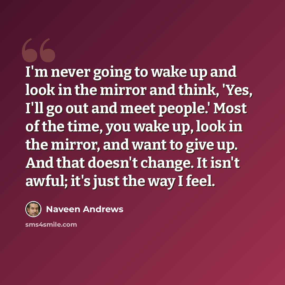 “I'm never going to wake up and look in the mirror and think, 'Yes, I'll go out and meet people.' Most of the time, you wake up, look in the mirror, and want to give up. And that doesn't change. It isn't awful; it's just the way I feel.” quote by Naveen Andrews