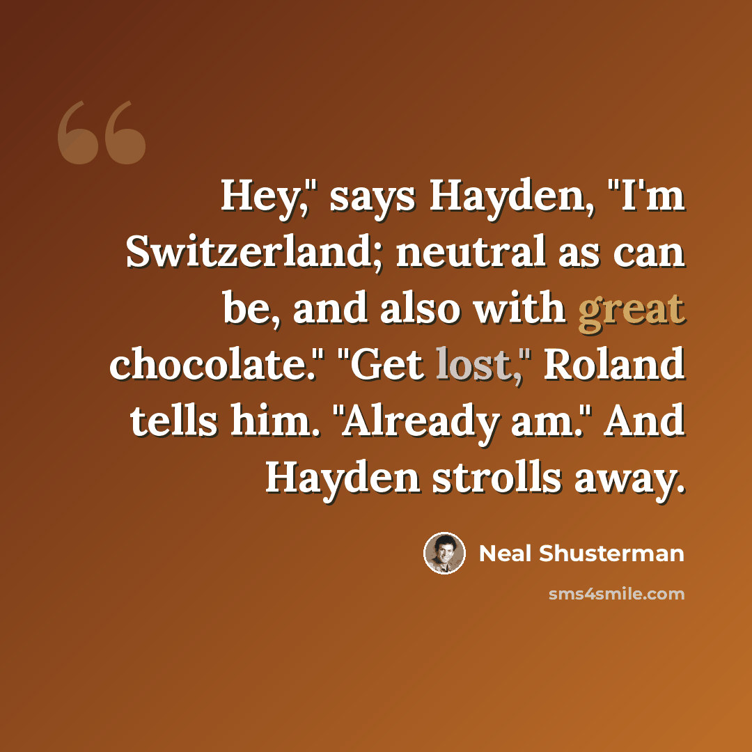 “Hey," says Hayden, "I'm Switzerland; neutral as can be, and also with great chocolate." "Get lost," Roland tells him. "Already am." And Hayden strolls away.” quote by Neal Shusterman