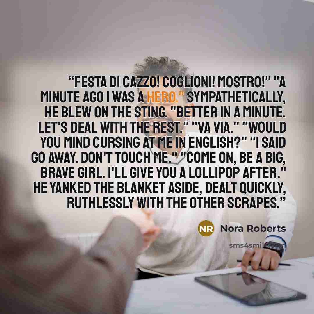 “Festa di cazzo! Coglioni! Mostro!" "A minute ago I was a hero." Sympathetically, he blew on the sting. "Better in a minute. Let's deal with the rest." "Va via." "Would you mind cursing at me in English?" "I said go away. Don't touch me." "Come on, be a big, brave girl. I'll give you a lollipop…” quote by Nora Roberts