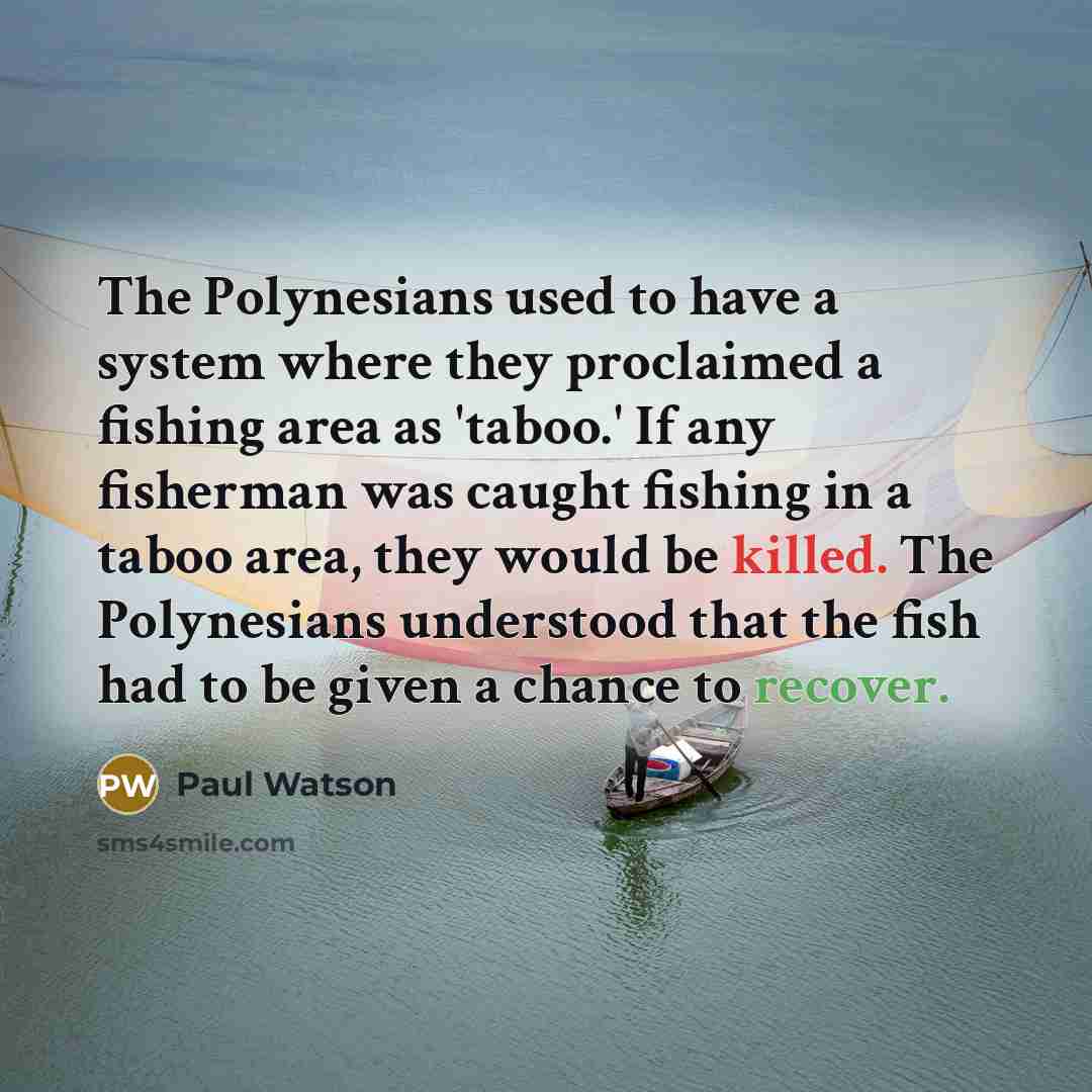 “The Polynesians used to have a system where they proclaimed a fishing area as 'taboo.' If any fisherman was caught fishing in a taboo area, they would be killed. The Polynesians understood that the fish had to be given a chance to recover.” quote by Paul Watson