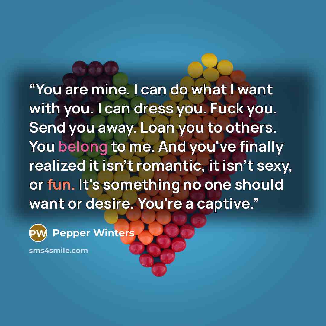 “You are mine. I can do what I want with you. I can dress you. Fuck you. Send you away. Loan you to others. You belong to me. And you've finally realized it isn't romantic, it isn't sexy, or fun. It's something no one should want or desire. You're a captive.” quote by Pepper Winters