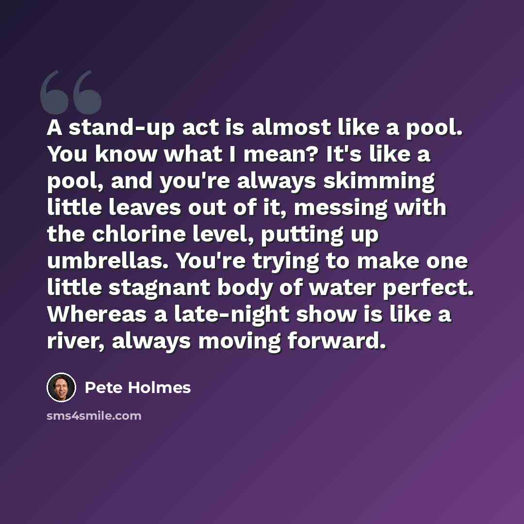 “A stand-up act is almost like a pool. You know what I mean? It's like a pool, and you're always skimming little leaves out of it, messing with the chlorine level, putting up umbrellas. You're trying to make one little stagnant body of water perfect. Whereas a late-night show is like a river…” quote by Pete Holmes