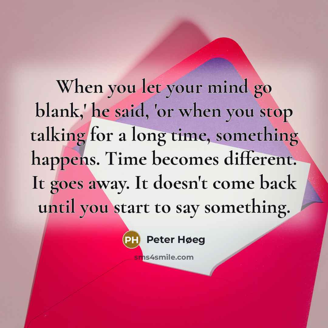 “When you let your mind go blank,' he said, 'or when you stop talking for a long time, something happens. Time becomes different. It goes away. It doesn't come back until you start to say something.” quote by Peter Høeg