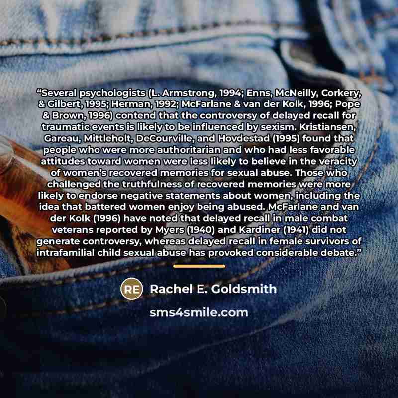 “Several psychologists (L. Armstrong, 1994; Enns, McNeilly, Corkery, & Gilbert, 1995; Herman, 1992; McFarlane & van der Kolk, 1996; Pope & Brown, 1996) contend that the controversy of delayed recall for traumatic events is likely to be influenced by sexism. Kristiansen, Gareau, Mittleholt…” quote by Rachel E. Goldsmith