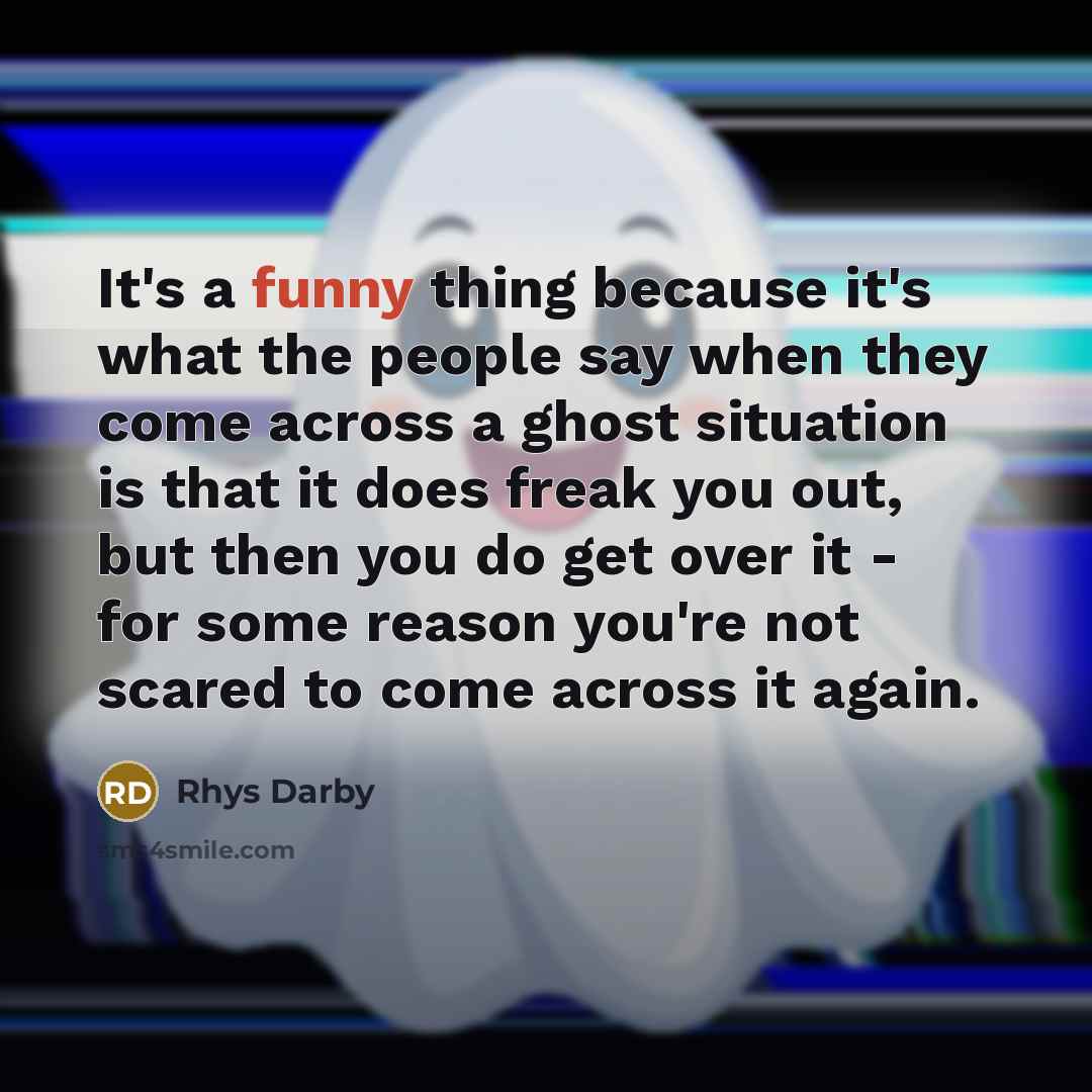 “It's a funny thing because it's what the people say when they come across a ghost situation is that it does freak you out, but then you do get over it - for some reason you're not scared to come across it again.” quote by Rhys Darby