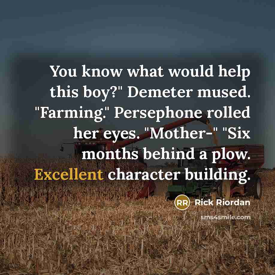 “You know what would help this boy?" Demeter mused. "Farming." Persephone rolled her eyes. "Mother-" "Six months behind a plow. Excellent character building.” quote by Rick Riordan
