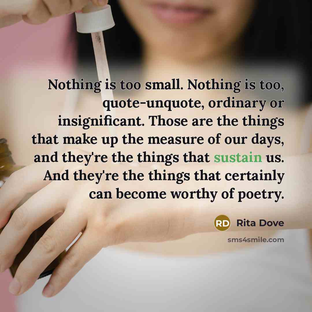 “Nothing is too small. Nothing is too, quote-unquote, ordinary or insignificant. Those are the things that make up the measure of our days, and they're the things that sustain us. And they're the things that certainly can become worthy of poetry.” quote by Rita Dove