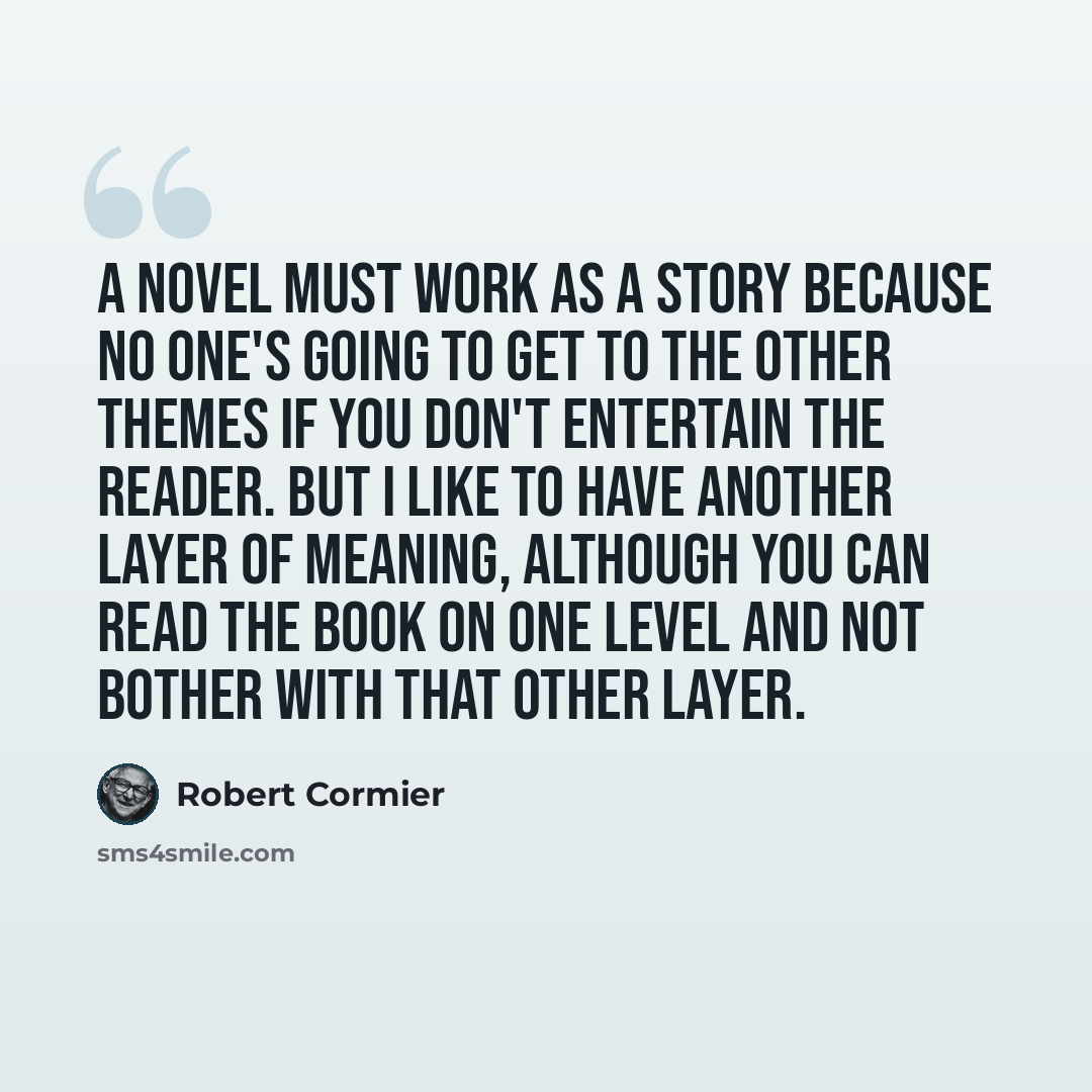 “A novel must work as a story because no one's going to get to the other themes if you don't entertain the reader. But I like to have another layer of meaning, although you can read the book on one level and not bother with that other layer.” quote by Robert Cormier