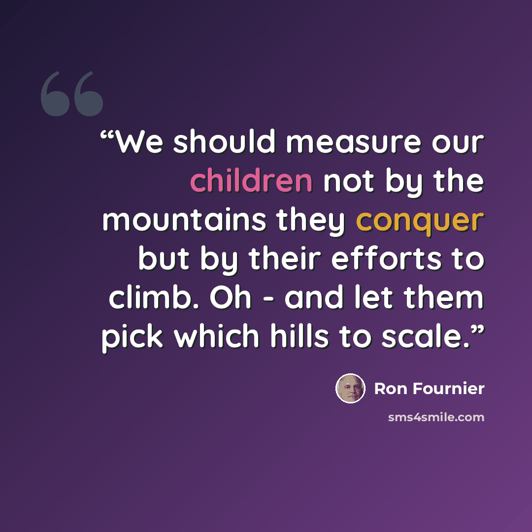 “We should measure our children not by the mountains they conquer but by their efforts to climb. Oh - and let them pick which hills to scale.” quote by Ron Fournier