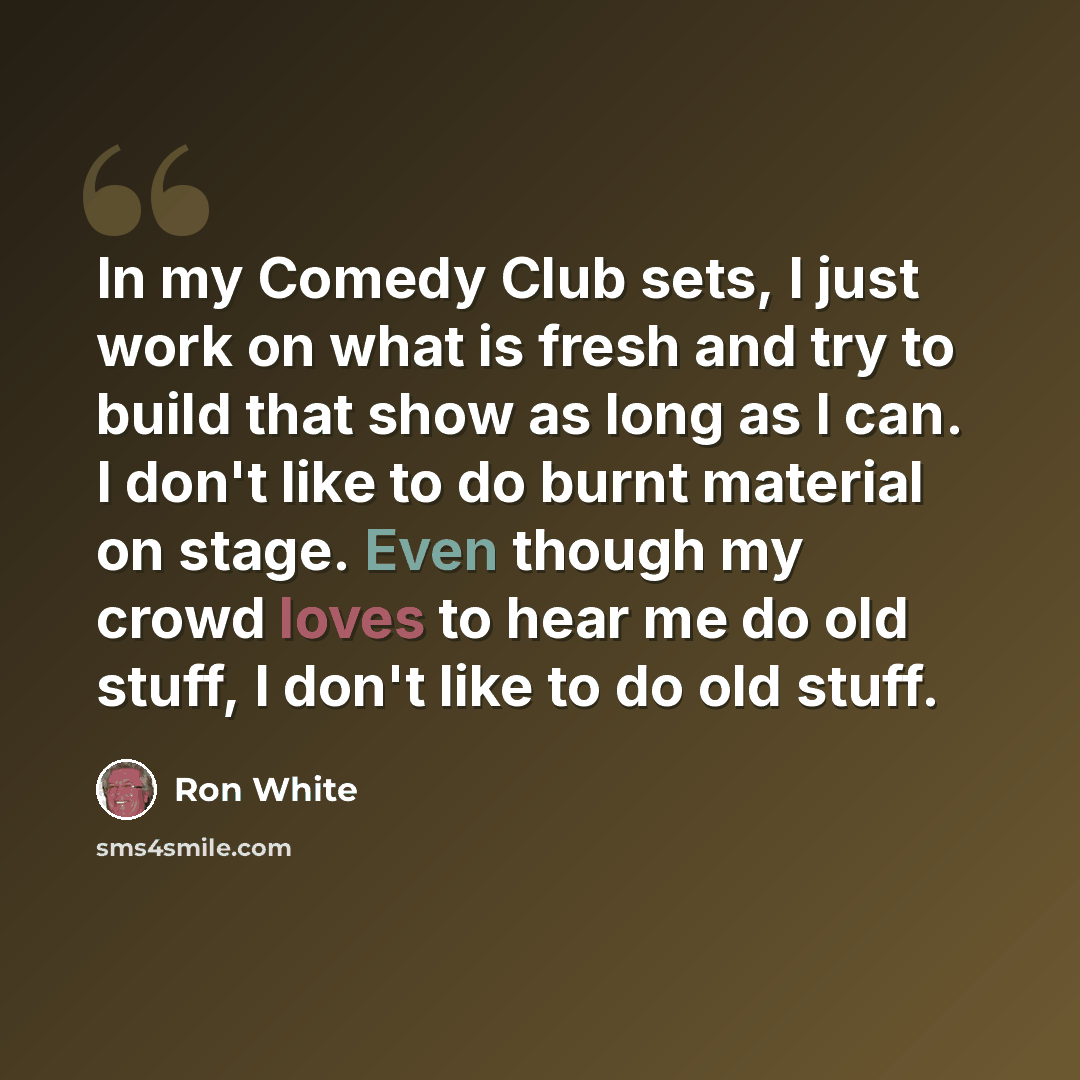 “In my Comedy Club sets, I just work on what is fresh and try to build that show as long as I can. I don't like to do burnt material on stage. Even though my crowd loves to hear me do old stuff, I don't like to do old stuff.” quote by Ron White