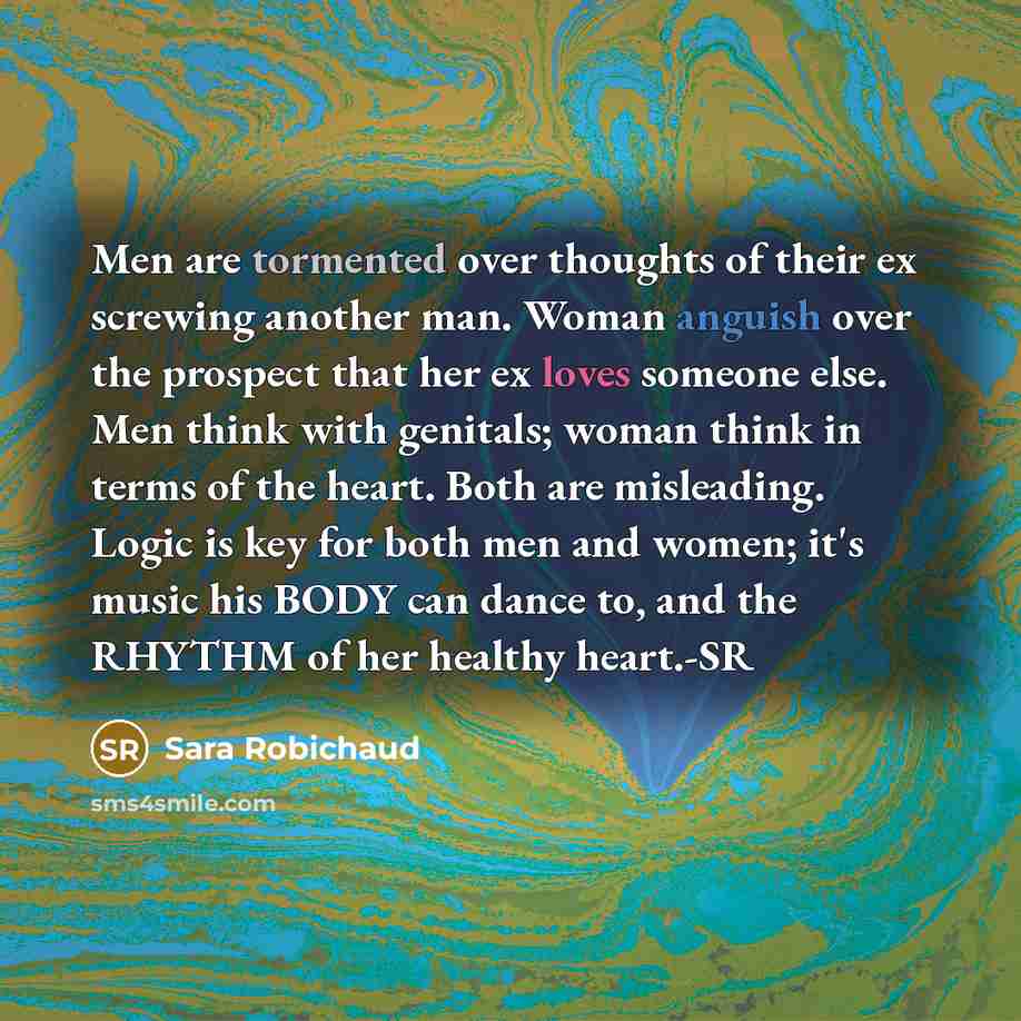 “Men are tormented over thoughts of their ex screwing another man. Woman anguish over the prospect that her ex loves someone else. Men think with genitals; woman think in terms of the heart. Both are misleading. Logic is key for both men and women; it's music his BODY can dance to, and the RHYTHM…” quote by Sara Robichaud