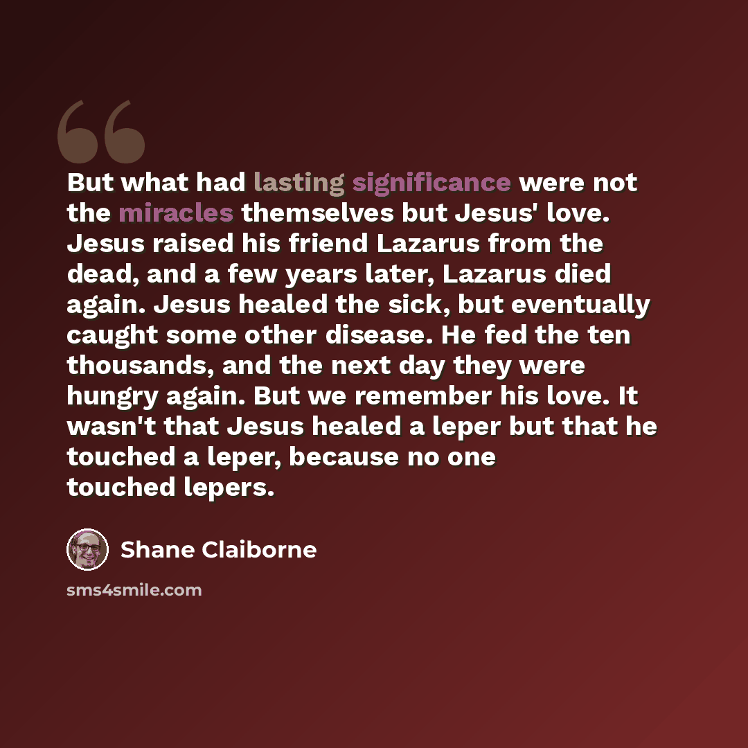 “But what had lasting significance were not the miracles themselves but Jesus' love. Jesus raised his friend Lazarus from the dead, and a few years later, Lazarus died again. Jesus healed the sick, but eventually caught some other disease. He fed the ten thousands, and the next day they were hungry…” quote by Shane Claiborne