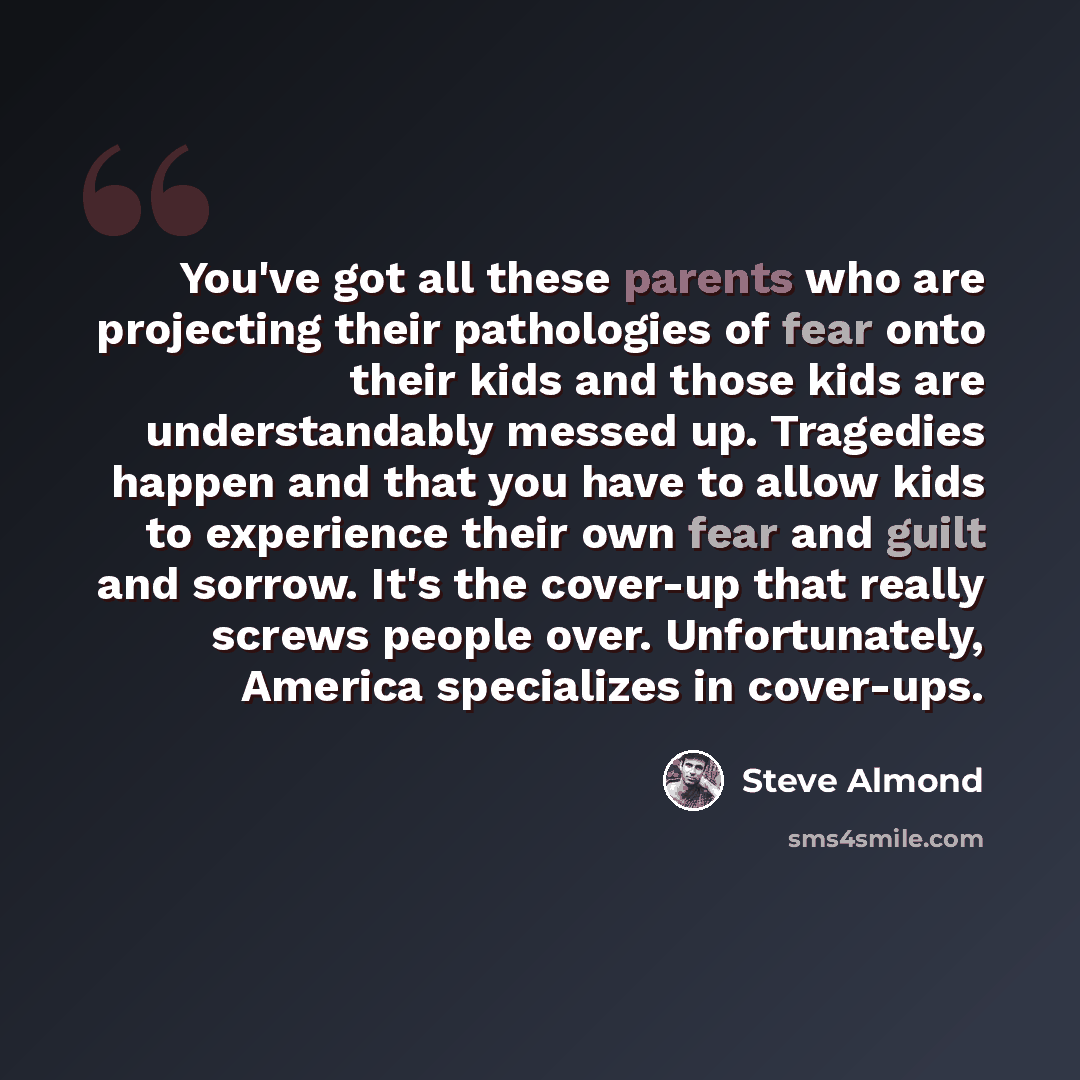 “You've got all these parents who are projecting their pathologies of fear onto their kids and those kids are understandably messed up. Tragedies happen and that you have to allow kids to experience their own fear and guilt and sorrow. It's the cover-up that really screws people over…” quote by Steve Almond