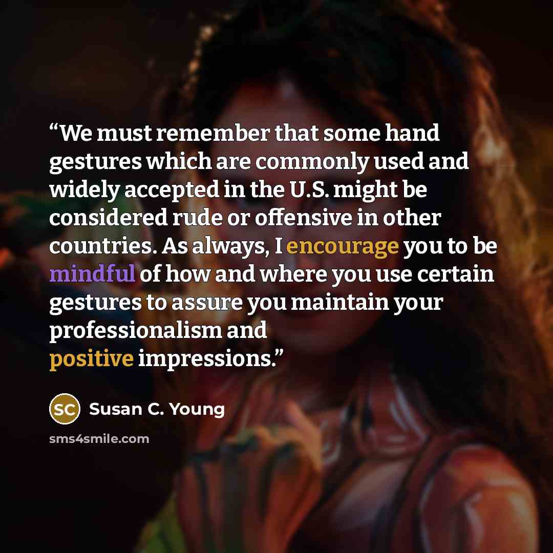 “We must remember that some hand gestures which are commonly used and widely accepted in the U.S. might be considered rude or offensive in other countries. As always, I encourage you to be mindful of how and where you use certain gestures to assure you maintain your professionalism and positive…” quote by Susan C. Young