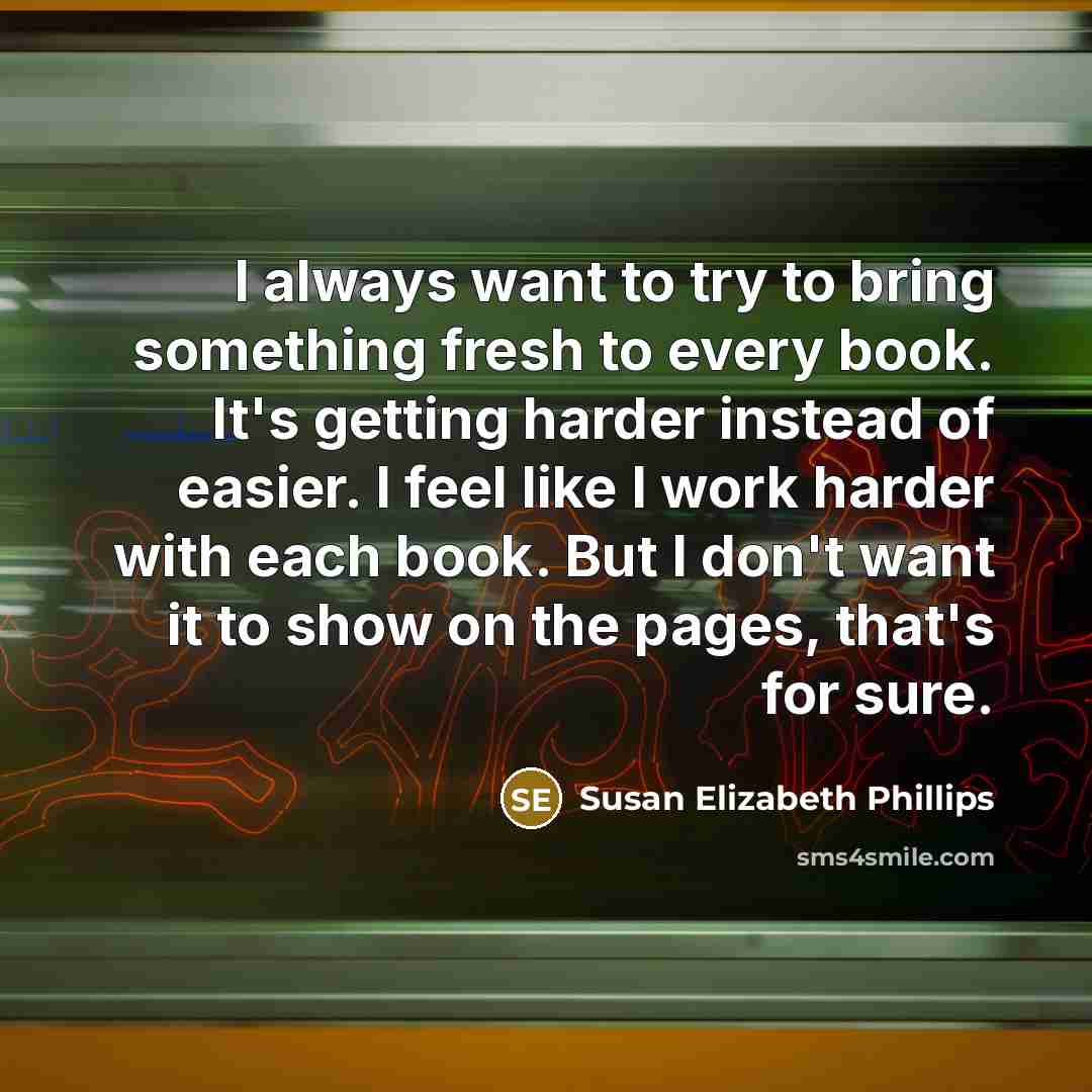 “I always want to try to bring something fresh to every book. It's getting harder instead of easier. I feel like I work harder with each book. But I don't want it to show on the pages, that's for sure.” quote by Susan Elizabeth Phillips
