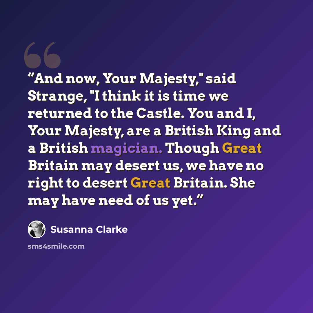 “And now, Your Majesty," said Strange, "I think it is time we returned to the Castle. You and I, Your Majesty, are a British King and a British magician. Though Great Britain may desert us, we have no right to desert Great Britain. She may have need of us yet.” quote by Susanna Clarke
