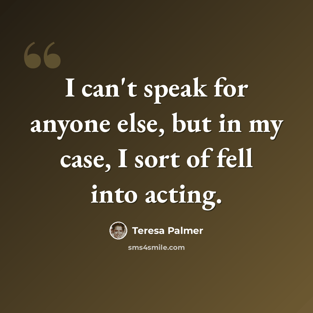 “I can't speak for anyone else, but in my case, I sort of fell into acting.” quote by Teresa Palmer