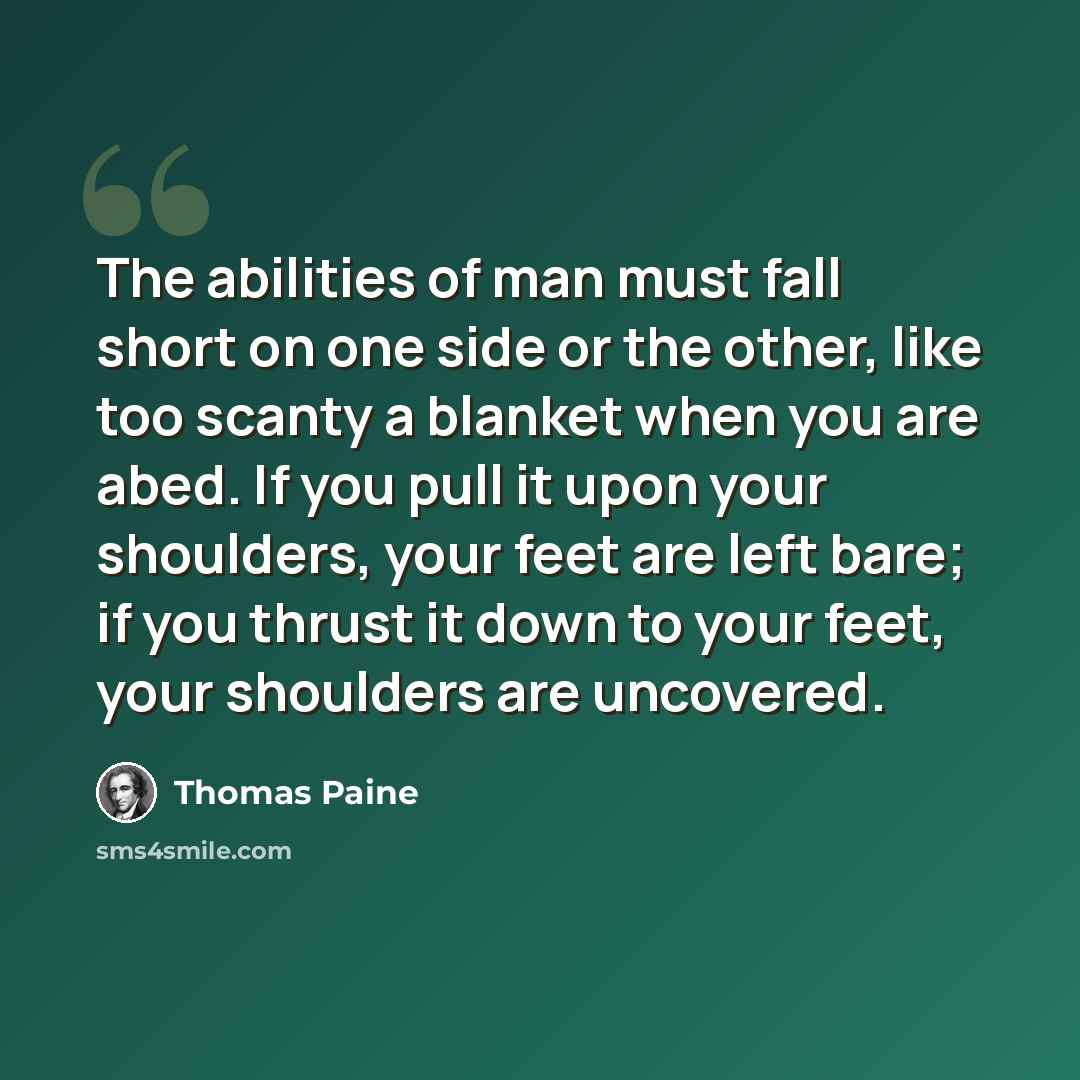 “The abilities of man must fall short on one side or the other, like too scanty a blanket when you are abed. If you pull it upon your shoulders, your feet are left bare; if you thrust it down to your feet, your shoulders are uncovered.” quote by Thomas Paine