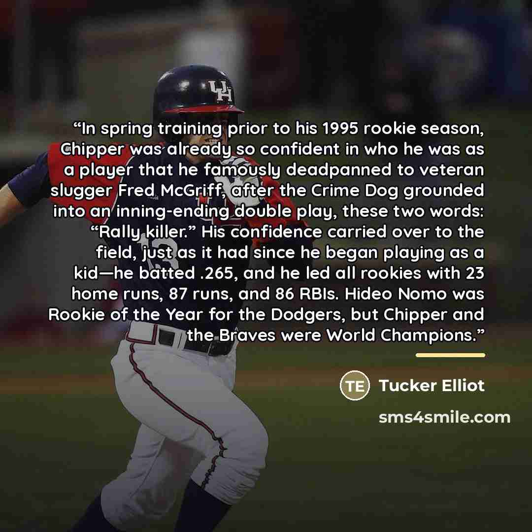 “In spring training prior to his 1995 rookie season, Chipper was already so confident in who he was as a player that he famously deadpanned to veteran slugger Fred McGriff, after the Crime Dog grounded into an inning-ending double play, these two words: “Rally killer.” His confidence carried over…” quote by Tucker Elliot