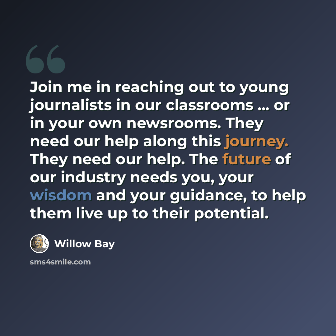“Join me in reaching out to young journalists in our classrooms ... or in your own newsrooms. They need our help along this journey. They need our help. The future of our industry needs you, your wisdom and your guidance, to help them live up to their potential.” quote by Willow Bay