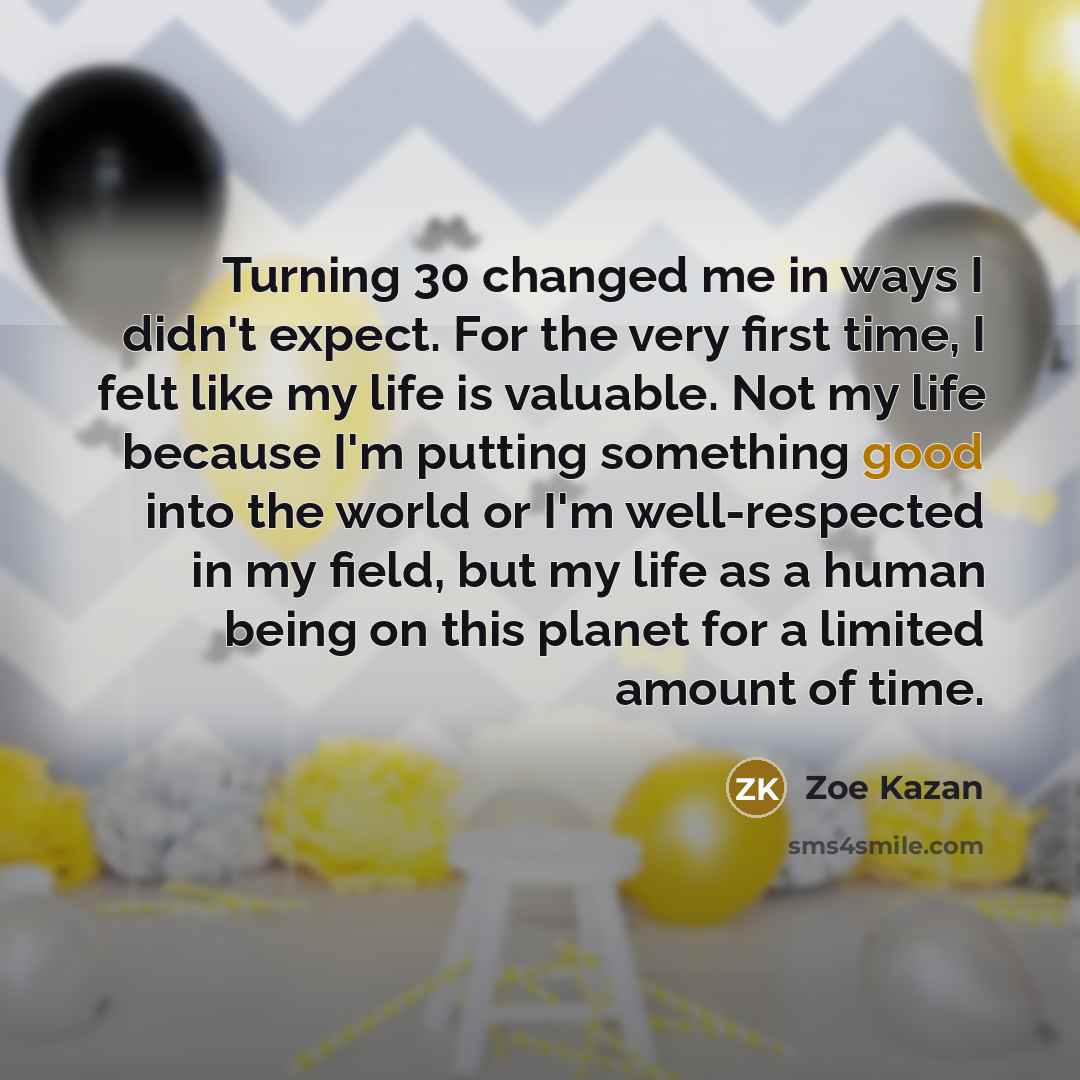 “Turning 30 changed me in ways I didn't expect. For the very first time, I felt like my life is valuable. Not my life because I'm putting something good into the world or I'm well-respected in my field, but my life as a human being on this planet for a limited amount of time.” quote by Zoe Kazan