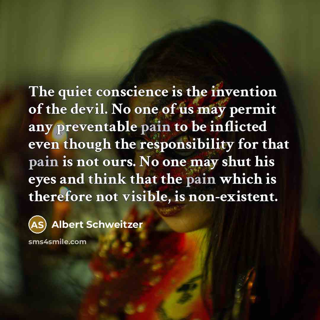 “The quiet conscience is the invention of the devil. No one of us may permit any preventable pain to be inflicted even though the responsibility for that pain is not ours. No one may shut his eyes and think that the pain which is therefore not visible, is non-existent.” quote by Albert Schweitzer