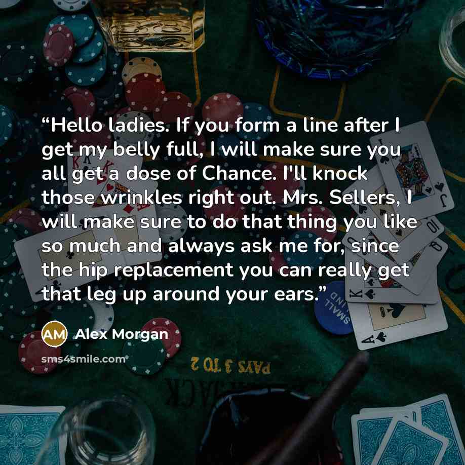 “Hello ladies. If you form a line after I get my belly full, I will make sure you all get a dose of Chance. I'll knock those wrinkles right out. Mrs. Sellers, I will make sure to do that thing you like so much and always ask me for, since the hip replacement you can really get that leg up around…” quote by Alex Morgan
