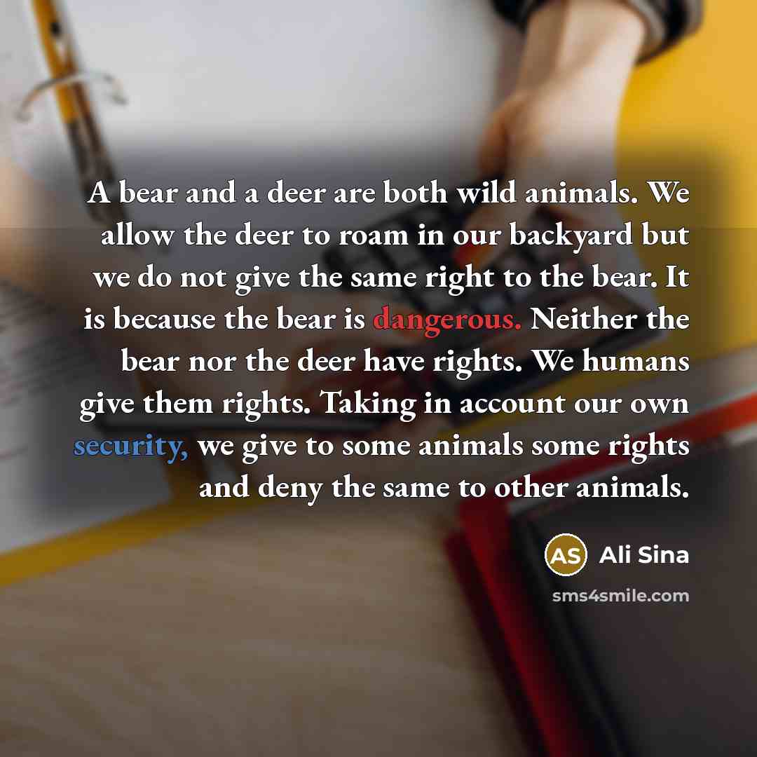 “A bear and a deer are both wild animals. We allow the deer to roam in our backyard but we do not give the same right to the bear. It is because the bear is dangerous. Neither the bear nor the deer have rights. We humans give them rights. Taking in account our own security, we give to some animals…” quote by Ali Sina