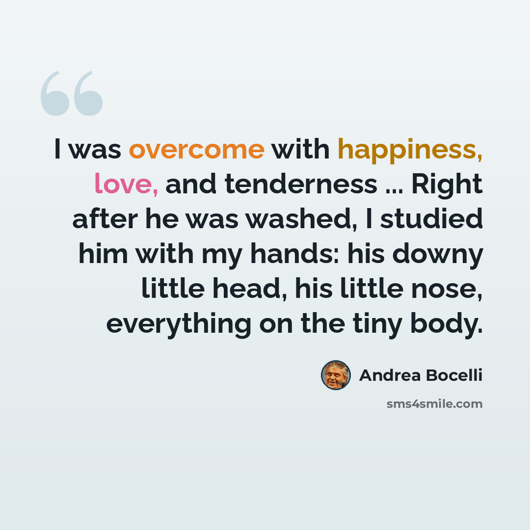 “I was overcome with happiness, love, and tenderness ... Right after he was washed, I studied him with my hands: his downy little head, his little nose, everything on the tiny body.” quote by Andrea Bocelli