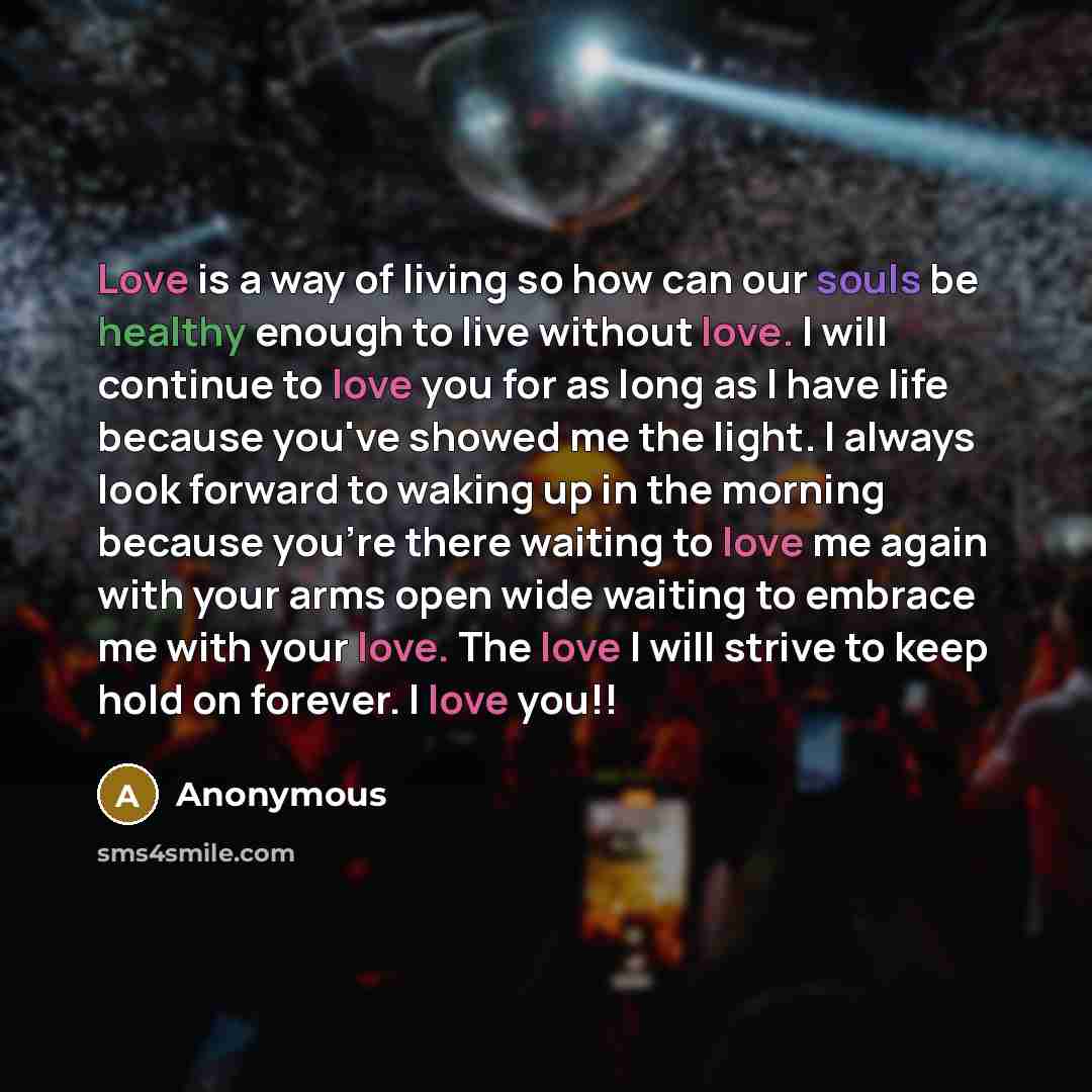 “Love is a way of living so how can our souls be healthy enough to live without love. I will continue to love you for as long as I have life because you've showed me the light. I always look forward to waking up in the morning because you're there waiting to love me again with your arms open wide…” quote by Anonymous