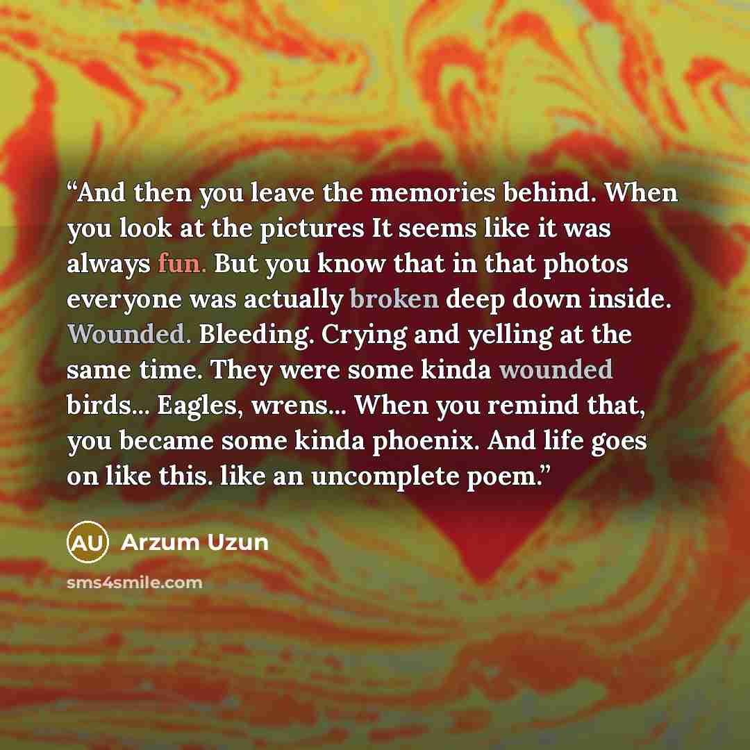 “And then you leave the memories behind. When you look at the pictures It seems like it was always fun. But you know that in that photos everyone was actually broken deep down inside. Wounded. Bleeding. Crying and yelling at the same time. They were some kinda wounded birds... Eagles, wrens... When…” quote by Arzum Uzun