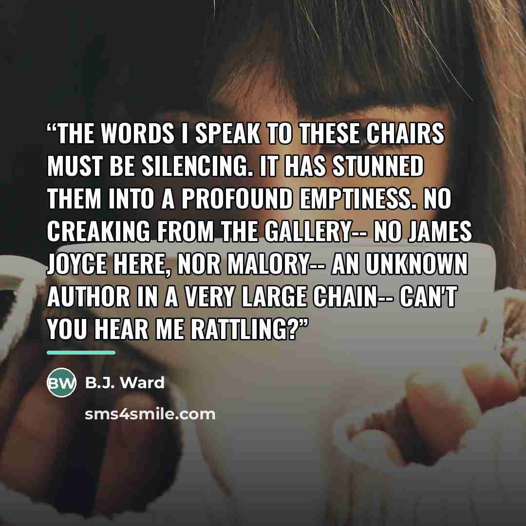 “The words I speak to these chairs must be silencing. It has stunned them into a profound emptiness. No creaking from the gallery-- no James Joyce here, nor Malory-- An unknown author in a very large chain-- can't you hear me rattling?” quote by B.J. Ward