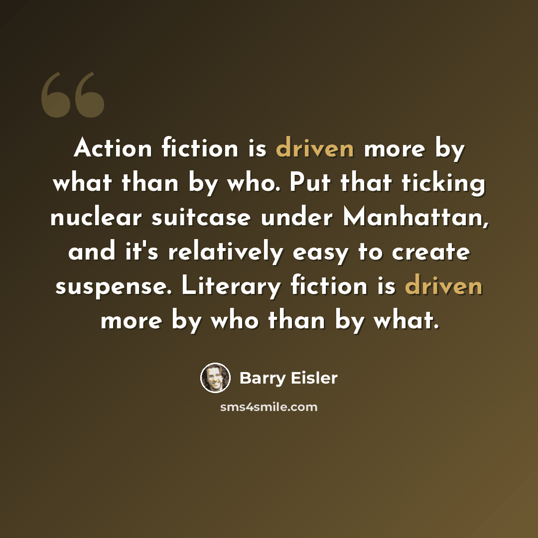 “Action fiction is driven more by what than by who. Put that ticking nuclear suitcase under Manhattan, and it's relatively easy to create suspense. Literary fiction is driven more by who than by what.” quote by Barry Eisler