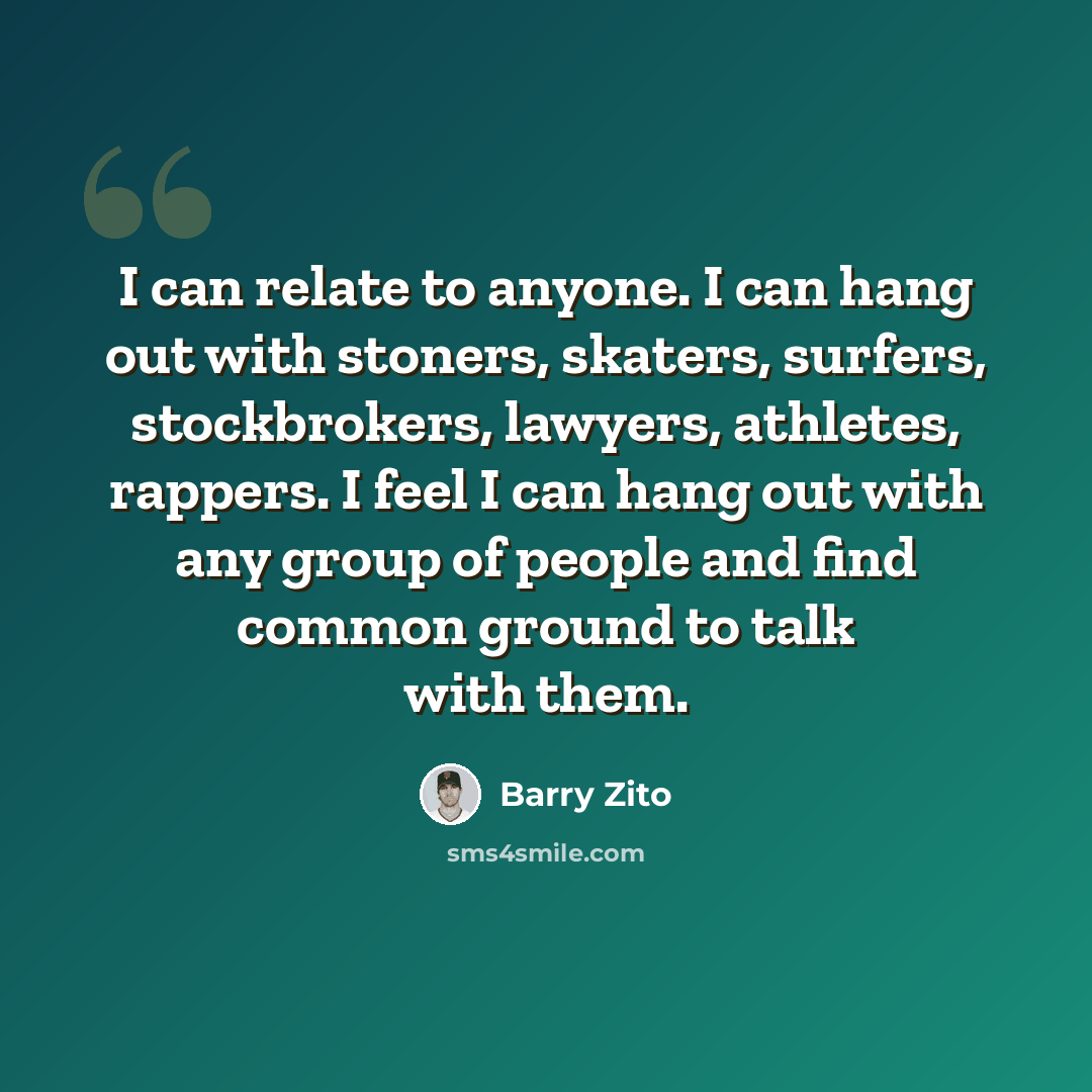 “I can relate to anyone. I can hang out with stoners, skaters, surfers, stockbrokers, lawyers, athletes, rappers. I feel I can hang out with any group of people and find common ground to talk with them.” quote by Barry Zito