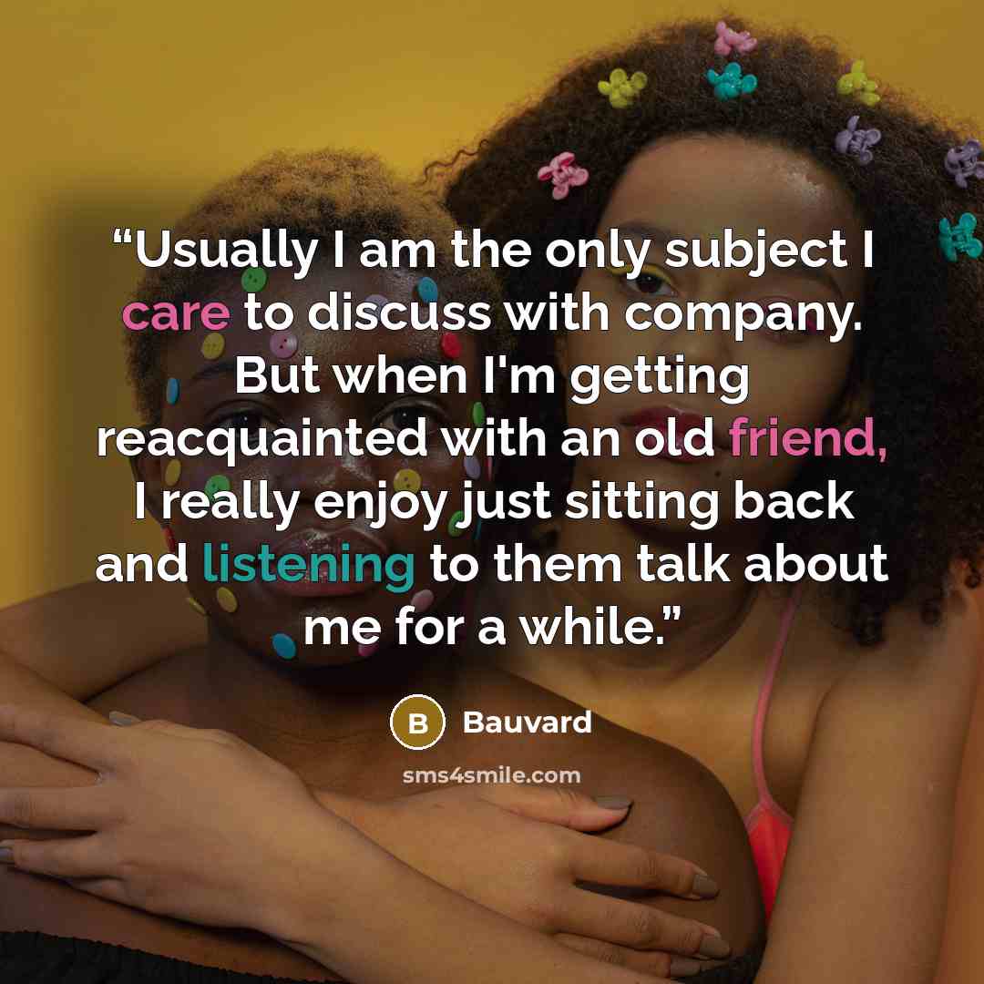 “Usually I am the only subject I care to discuss with company. But when I'm getting reacquainted with an old friend, I really enjoy just sitting back and listening to them talk about me for a while.” quote by Bauvard