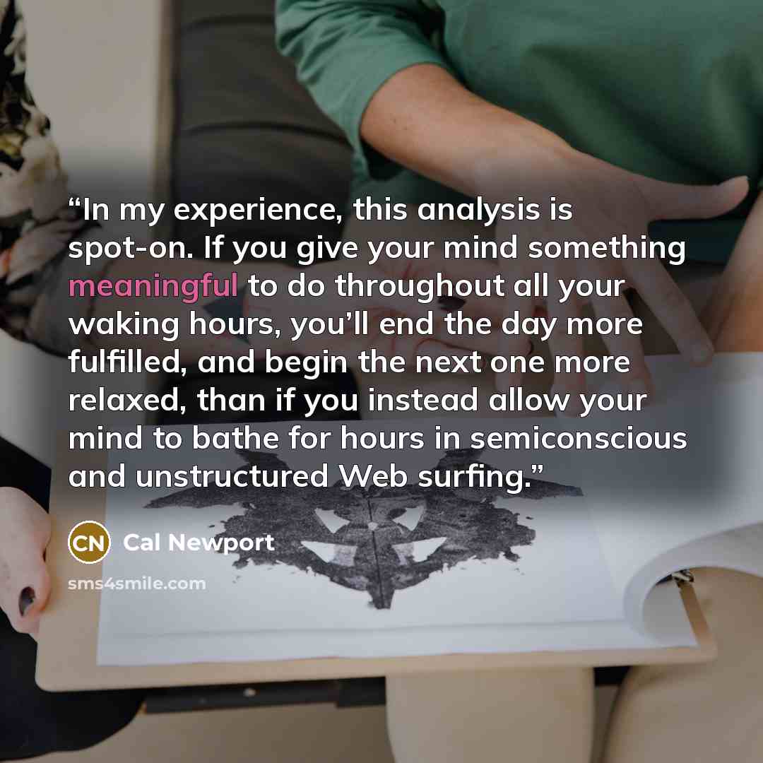 “In my experience, this analysis is spot-on. If you give your mind something meaningful to do throughout all your waking hours, you’ll end the day more fulfilled, and begin the next one more relaxed, than if you instead allow your mind to bathe for hours in semiconscious and unstructured Web surfing.” quote by Cal Newport