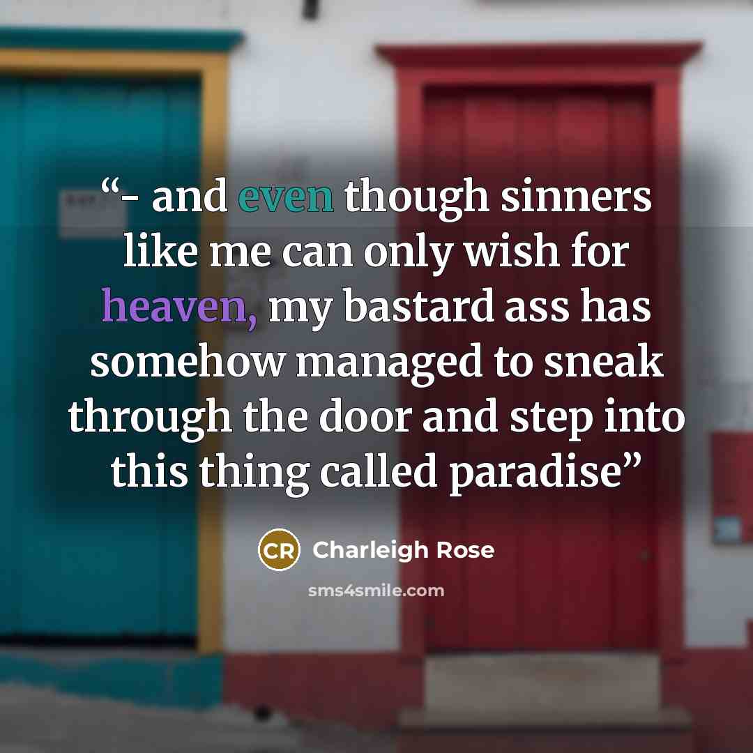 “- and even though sinners like me can only wish for heaven, my bastard ass has somehow managed to sneak through the door and step into this thing called paradise” quote by Charleigh Rose