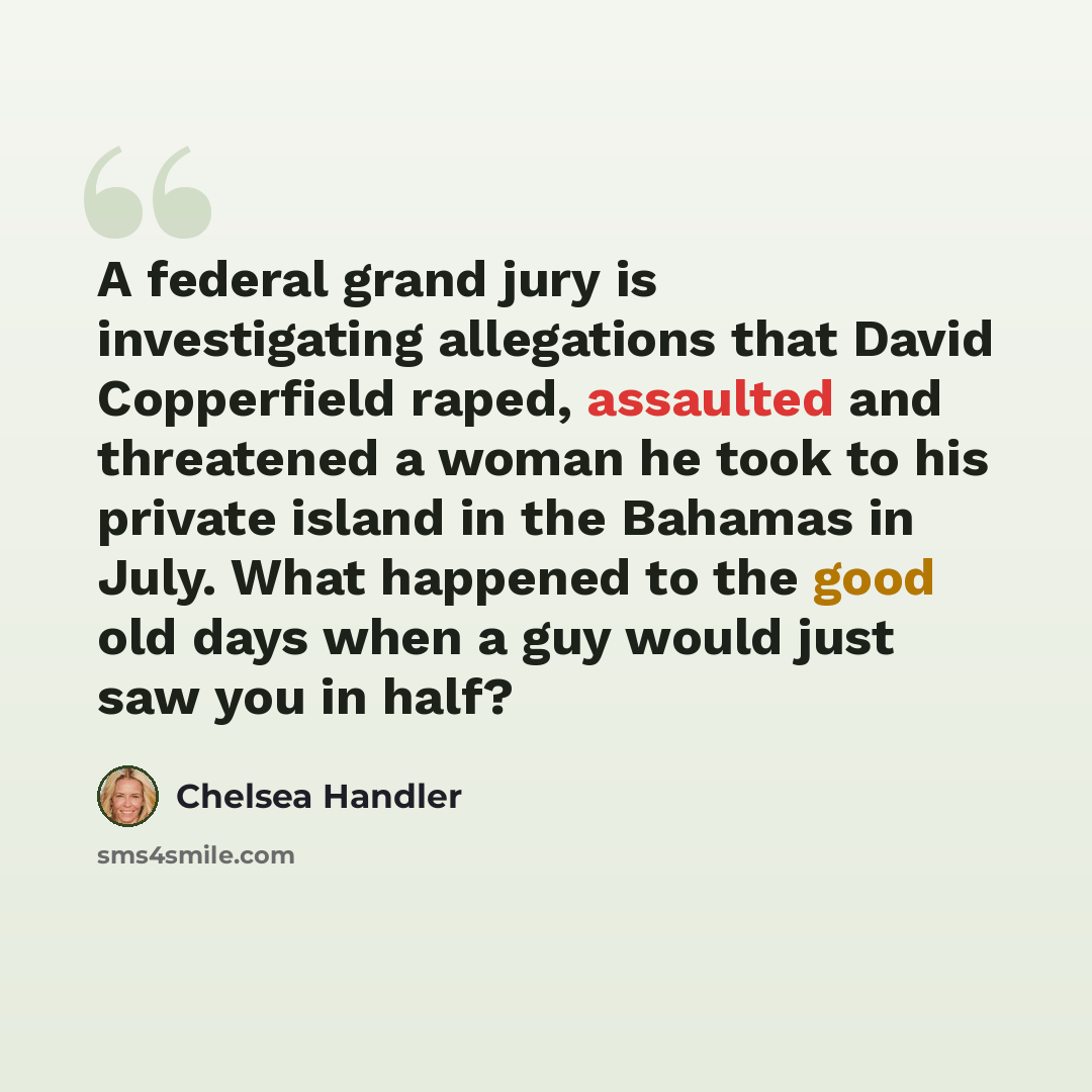 “A federal grand jury is investigating allegations that David Copperfield raped, assaulted and threatened a woman he took to his private island in the Bahamas in July. What happened to the good old days when a guy would just saw you in half?” quote by Chelsea Handler