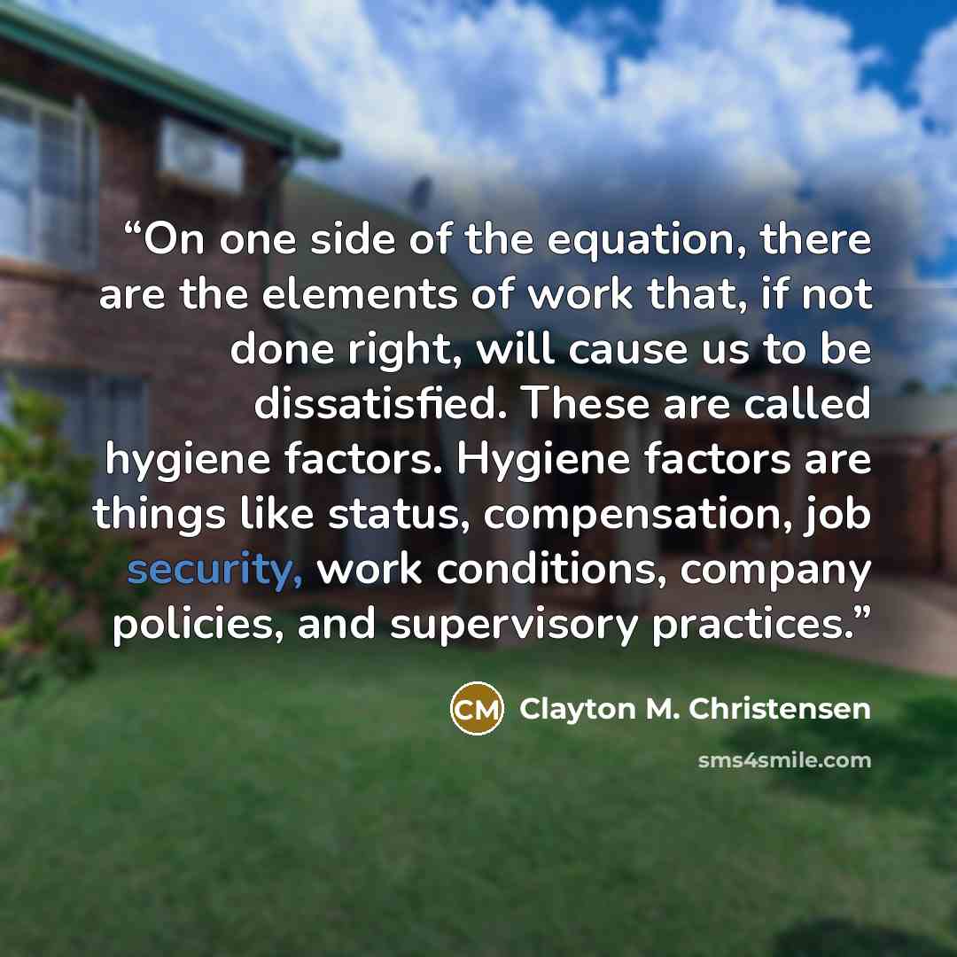 “On one side of the equation, there are the elements of work that, if not done right, will cause us to be dissatisfied. These are called hygiene factors. Hygiene factors are things like status, compensation, job security, work conditions, company policies, and supervisory practices.” quote by Clayton M. Christensen