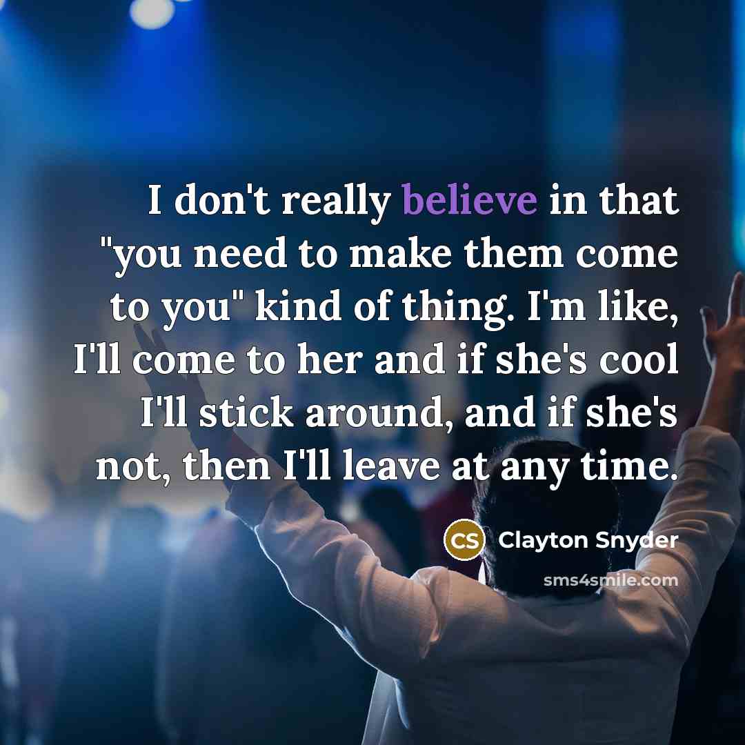 “I don't really believe in that "you need to make them come to you" kind of thing. I'm like, I'll come to her and if she's cool I'll stick around, and if she's not, then I'll leave at any time.” quote by Clayton Snyder