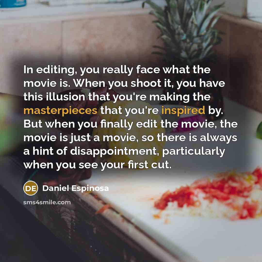 “In editing, you really face what the movie is. When you shoot it, you have this illusion that you're making the masterpieces that you're inspired by. But when you finally edit the movie, the movie is just a movie, so there is always a hint of disappointment, particularly when you see your first cut.” quote by Daniel Espinosa