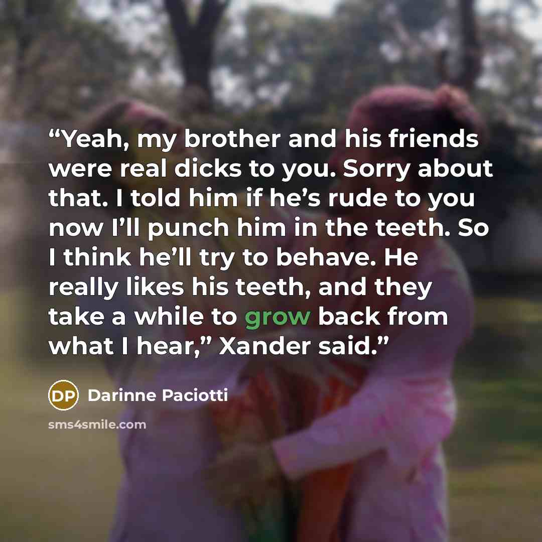 “Yeah, my brother and his friends were real dicks to you. Sorry about that. I told him if he’s rude to you now I’ll punch him in the teeth. So I think he’ll try to behave. He really likes his teeth, and they take a while to grow back from what I hear,” Xander said.” quote by Darinne Paciotti