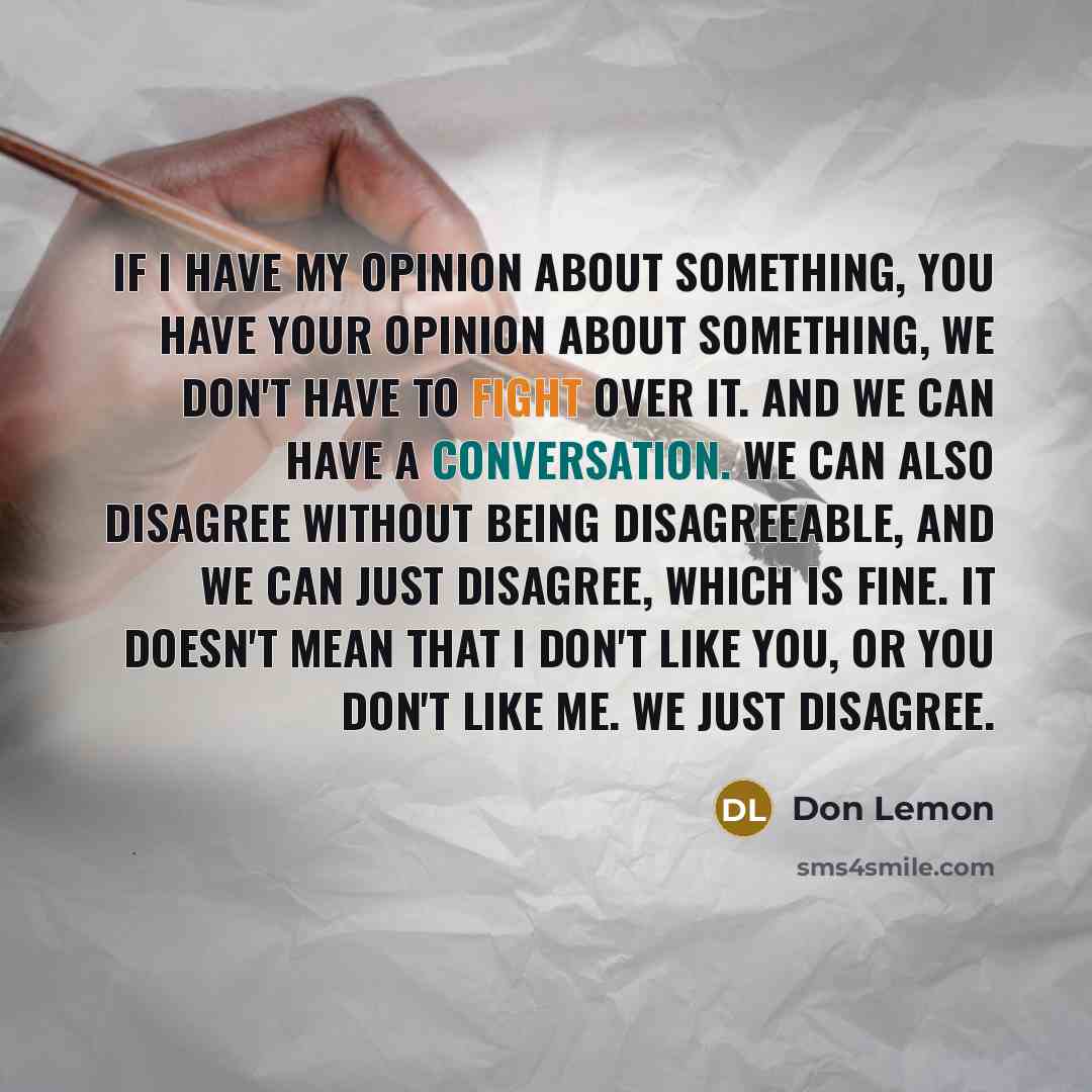 “If I have my opinion about something, you have your opinion about something, we don't have to fight over it. And we can have a conversation. We can also disagree without being disagreeable, and we can just disagree, which is fine. It doesn't mean that I don't like you, or you don't like me. We…” quote by Don Lemon